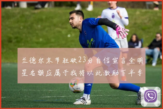 兰德尔末节狂砍23分自信宣言全明星名额应属于我将以此激励下半季表现