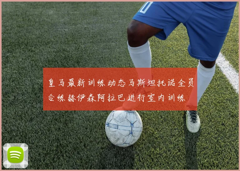 皇马最新训练动态马斯坦托诺全员合练赫伊森阿拉巴进行室内训练