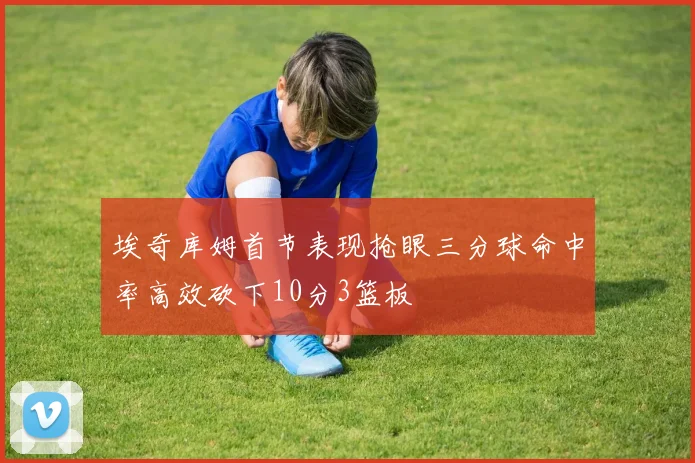 埃奇库姆首节表现抢眼三分球命中率高效砍下10分3篮板