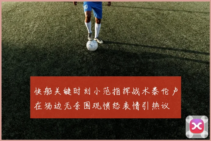 快船关键时刻小范指挥战术泰伦卢在场边无奈围观愤怒表情引热议