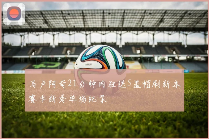 马卢阿奇21分钟内狂送5盖帽刷新本赛季新秀单场纪录