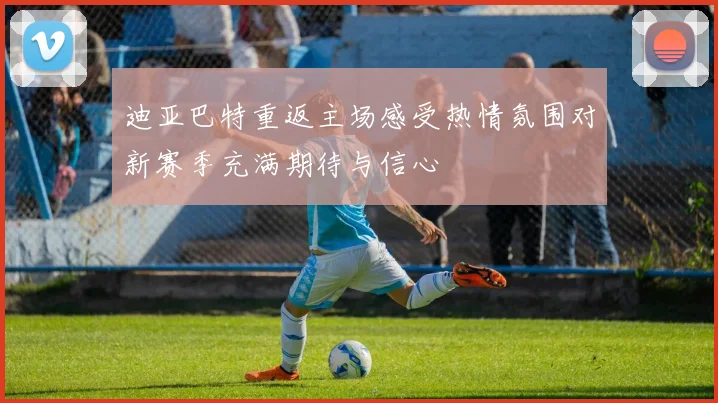 迪亚巴特重返主场感受热情氛围对新赛季充满期待与信心