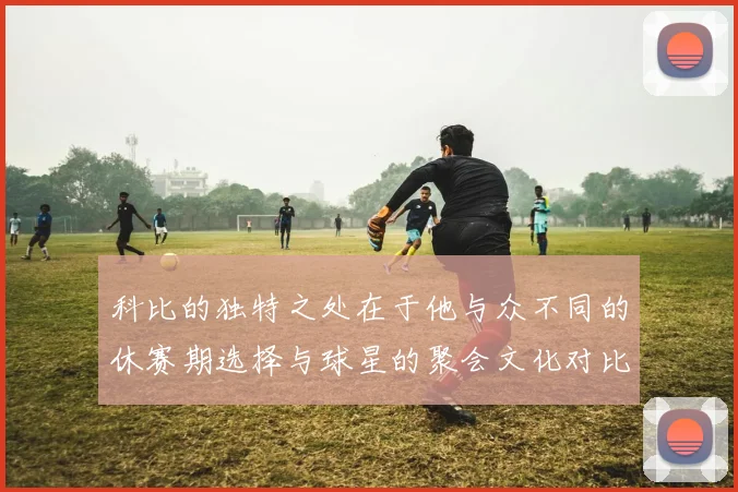 科比的独特之处在于他与众不同的休赛期选择与球星的聚会文化对比