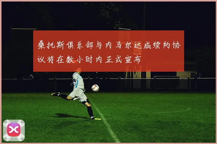 桑托斯俱乐部与内马尔达成续约协议将在数小时内正式宣布