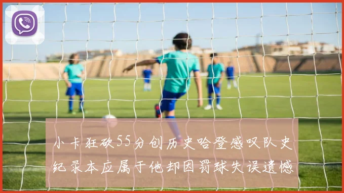 小卡狂砍55分创历史哈登感叹队史纪录本应属于他却因罚球失误遗憾错失