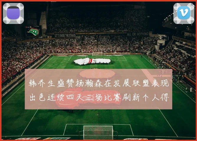 韩乔生盛赞杨瀚森在发展联盟表现出色连续四天三场比赛刷新个人得分与篮板纪录