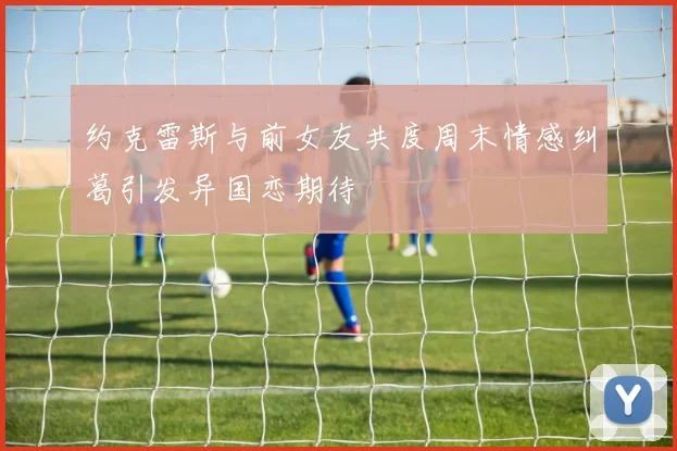 约克雷斯与前女友共度周末情感纠葛引发异国恋期待