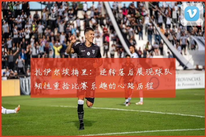 扎伊尔埃梅里：逆转落后展现球队韧性重拾比赛乐趣的心路历程