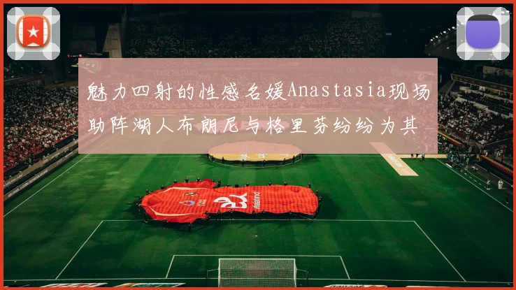 魅力四射的性感名媛Anastasia现场助阵湖人布朗尼与格里芬纷纷为其打call