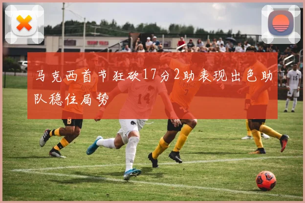 马克西首节狂砍17分2助表现出色助队稳住局势