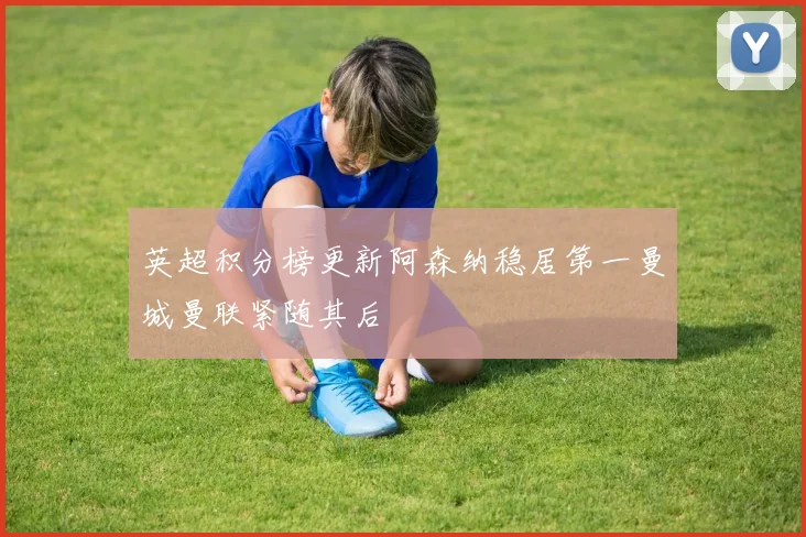 英超积分榜更新阿森纳稳居第一曼城曼联紧随其后