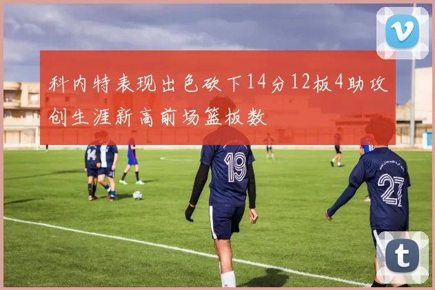 科内特表现出色砍下14分12板4助攻创生涯新高前场篮板数
