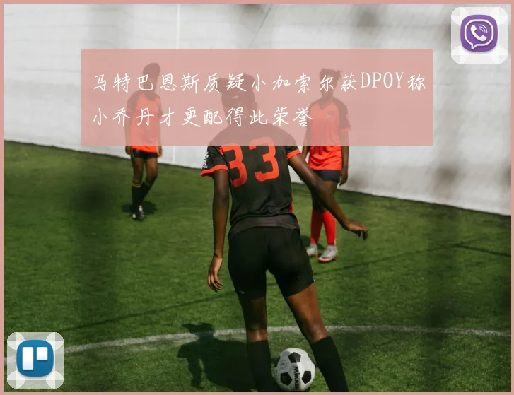 马特巴恩斯质疑小加索尔获DPOY称小乔丹才更配得此荣誉