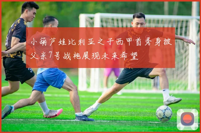 小葫芦娃比利亚之子西甲首秀身披父亲7号战袍展现未来希望