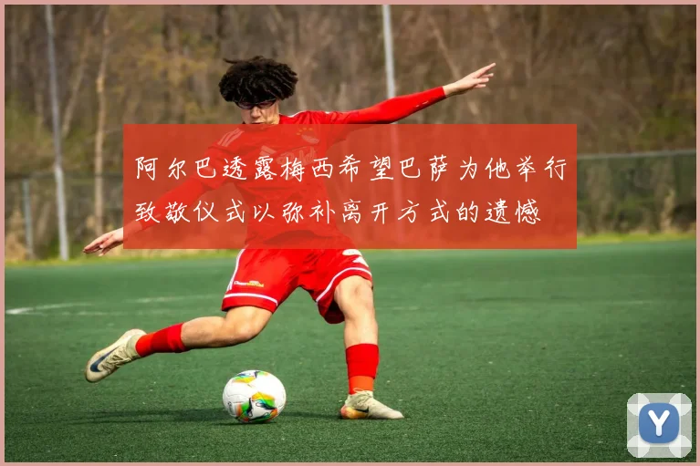 阿尔巴透露梅西希望巴萨为他举行致敬仪式以弥补离开方式的遗憾