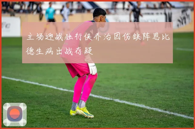 主场迎战独行侠乔治因伤缺阵恩比德生病出战存疑