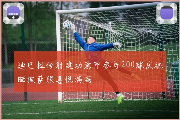 迪巴拉传射建功意甲参与200球庆祝晒披萨照喜悦满满