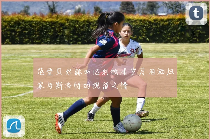 范登贝尔赫回忆利物浦岁月泪洒归家与斯洛特的挽留之情