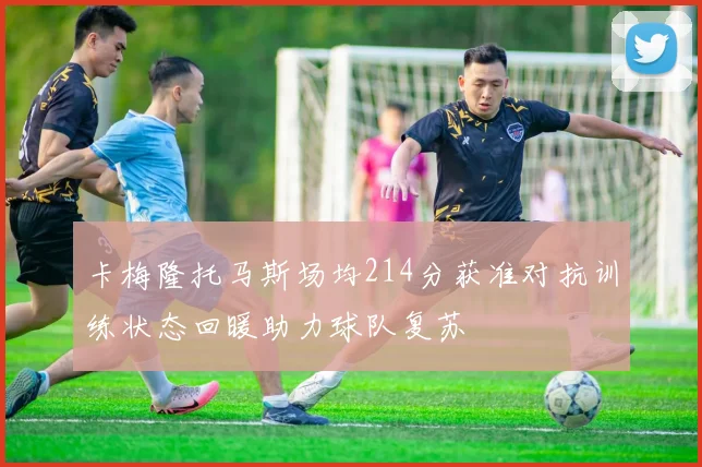 卡梅隆托马斯场均214分获准对抗训练状态回暖助力球队复苏