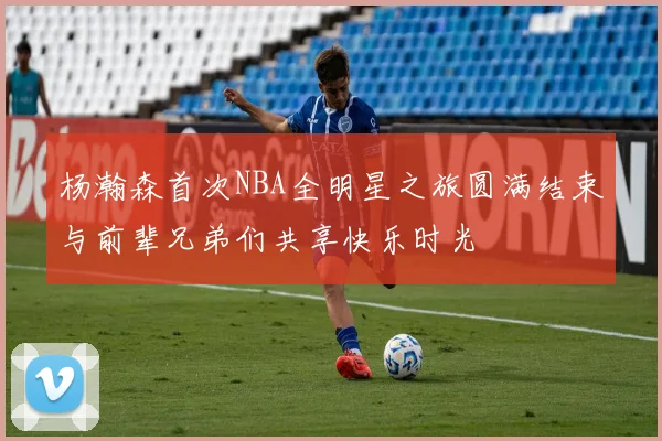 杨瀚森首次NBA全明星之旅圆满结束与前辈兄弟们共享快乐时光
