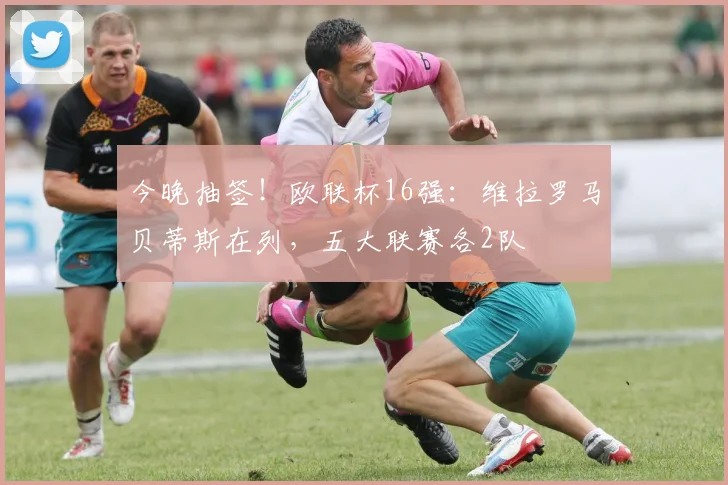 今晚抽签！欧联杯16强：维拉罗马贝蒂斯在列，五大联赛各2队
