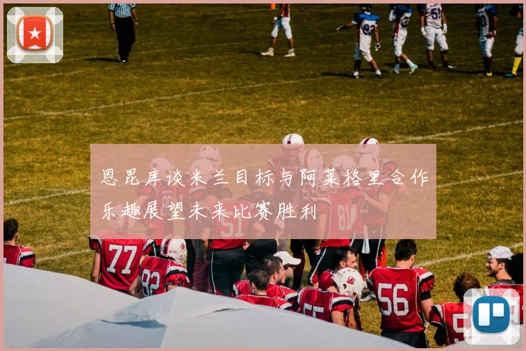 恩昆库谈米兰目标与阿莱格里合作乐趣展望未来比赛胜利