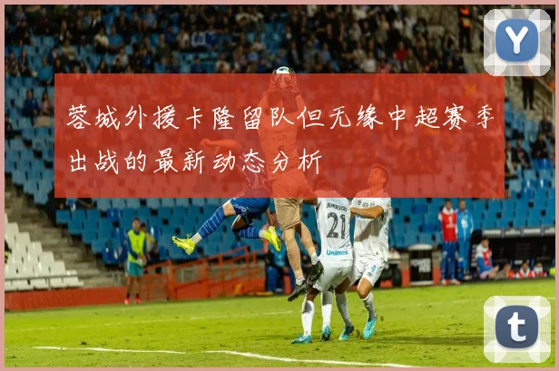 蓉城外援卡隆留队但无缘中超赛季出战的最新动态分析