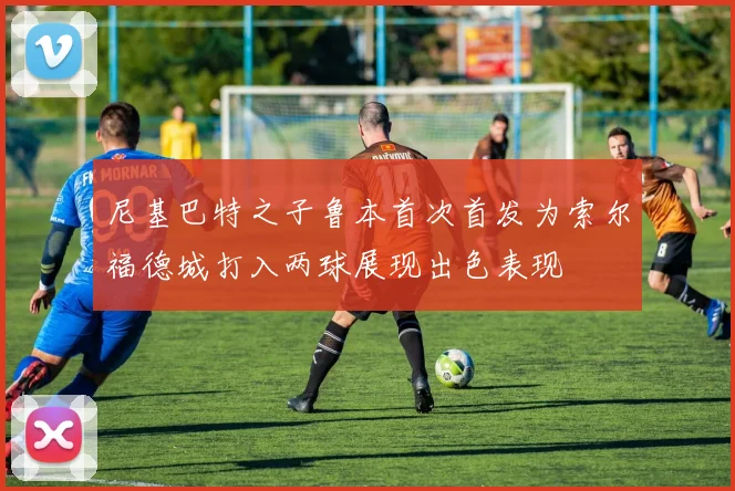 尼基巴特之子鲁本首次首发为索尔福德城打入两球展现出色表现