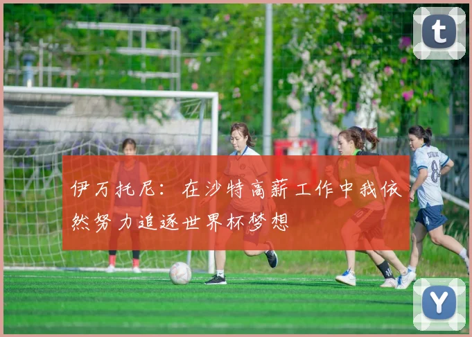 伊万托尼：在沙特高薪工作中我依然努力追逐世界杯梦想