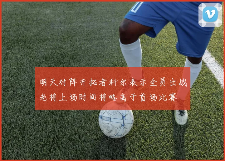 明天对阵开拓者科尔表示全员出战老将上场时间将略高于首场比赛