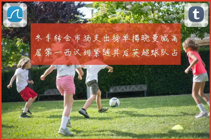 冬季转会市场支出榜单揭晓曼城高居第一西汉姆紧随其后英超球队占据五席