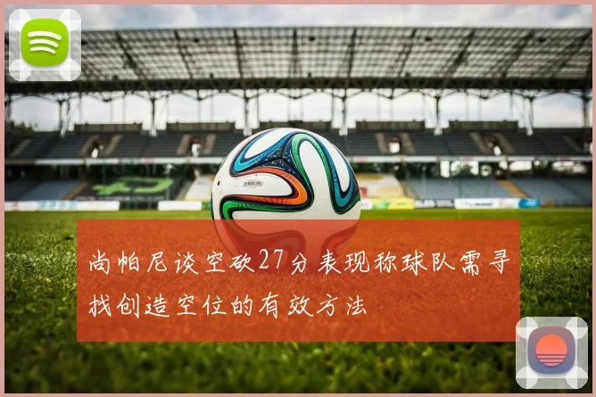 尚帕尼谈空砍27分表现称球队需寻找创造空位的有效方法
