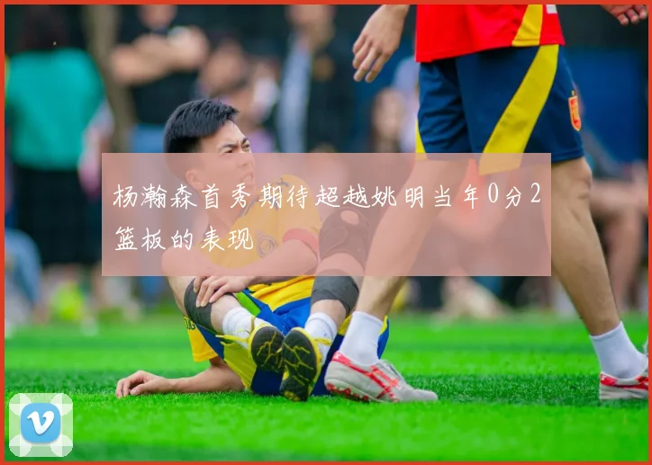 杨瀚森首秀期待超越姚明当年0分2篮板的表现