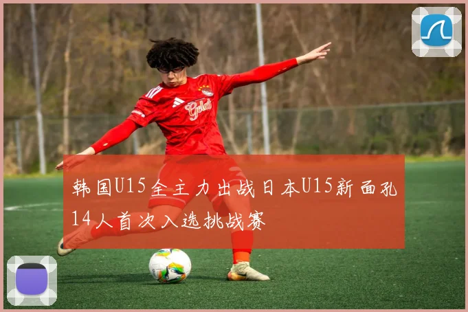 韩国U15全主力出战日本U15新面孔14人首次入选挑战赛