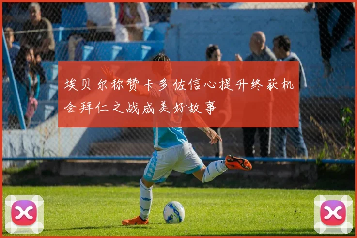 埃贝尔称赞卡多佐信心提升终获机会拜仁之战成美好故事