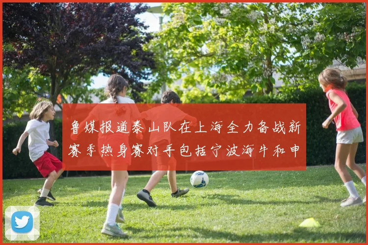 鲁媒报道泰山队在上海全力备战新赛季热身赛对手包括宁波海牛和申花