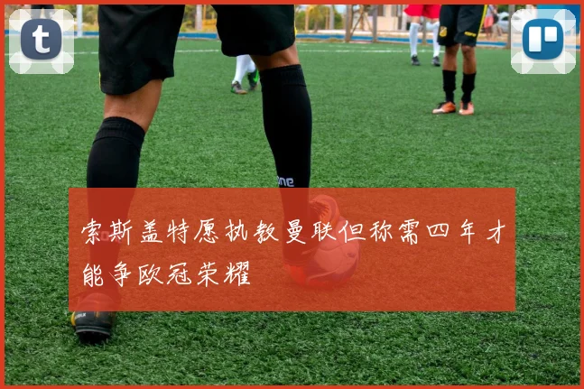 索斯盖特愿执教曼联但称需四年才能争欧冠荣耀