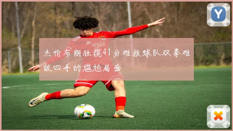 杰伦布朗独揽41分难救球队双拳难敌四手的尴尬局面
