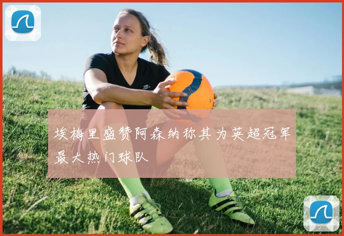 埃梅里盛赞阿森纳称其为英超冠军最大热门球队