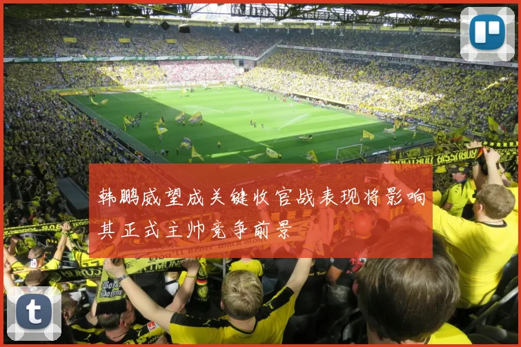 韩鹏威望成关键收官战表现将影响其正式主帅竞争前景