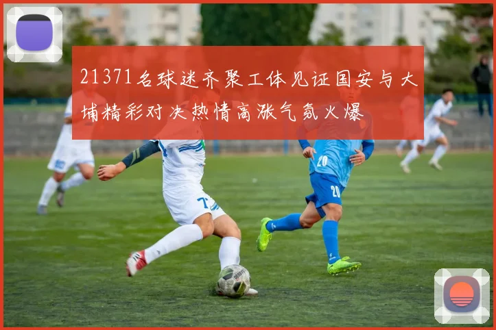 21371名球迷齐聚工体见证国安与大埔精彩对决热情高涨气氛火爆