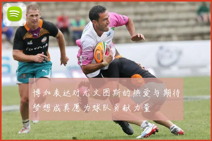 博加表达对尤文图斯的热爱与期待梦想成真愿为球队贡献力量