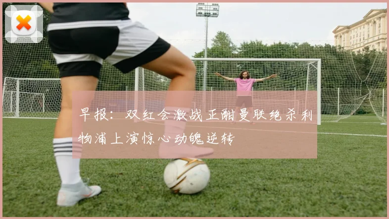 早报：双红会激战正酣曼联绝杀利物浦上演惊心动魄逆转