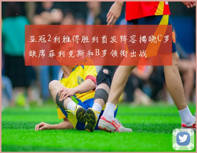 亚冠2利雅得胜利首发阵容揭晓C罗缺席菲利克斯和B罗领衔出战