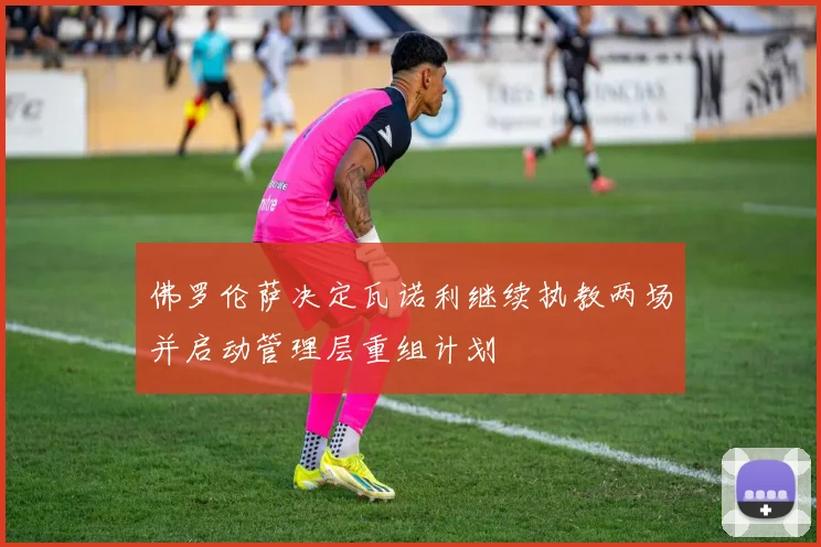 佛罗伦萨决定瓦诺利继续执教两场并启动管理层重组计划