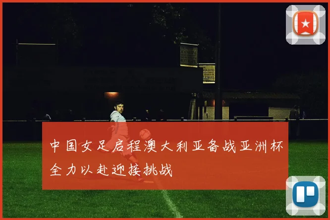 中国女足启程澳大利亚备战亚洲杯全力以赴迎接挑战