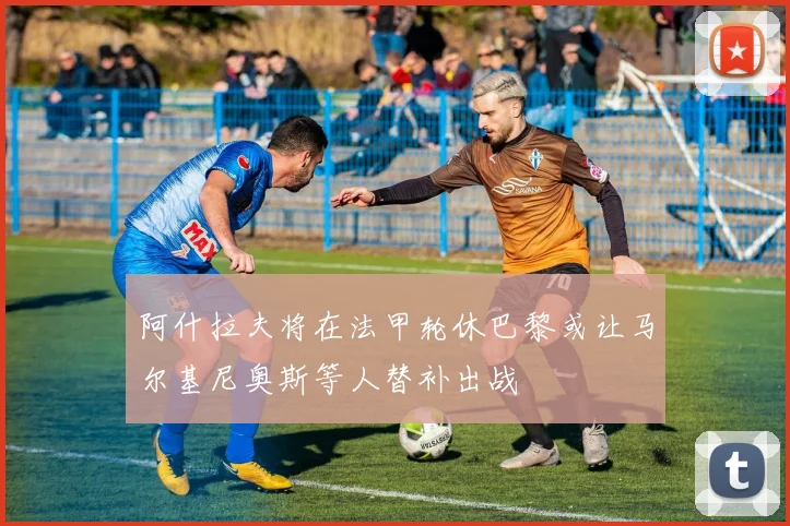 阿什拉夫将在法甲轮休巴黎或让马尔基尼奥斯等人替补出战